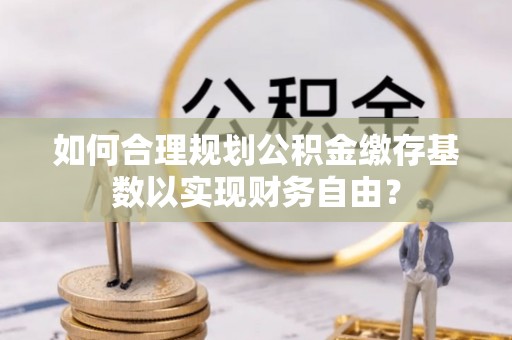 东宁如何合理规划公积金缴存基数以实现财务自由？